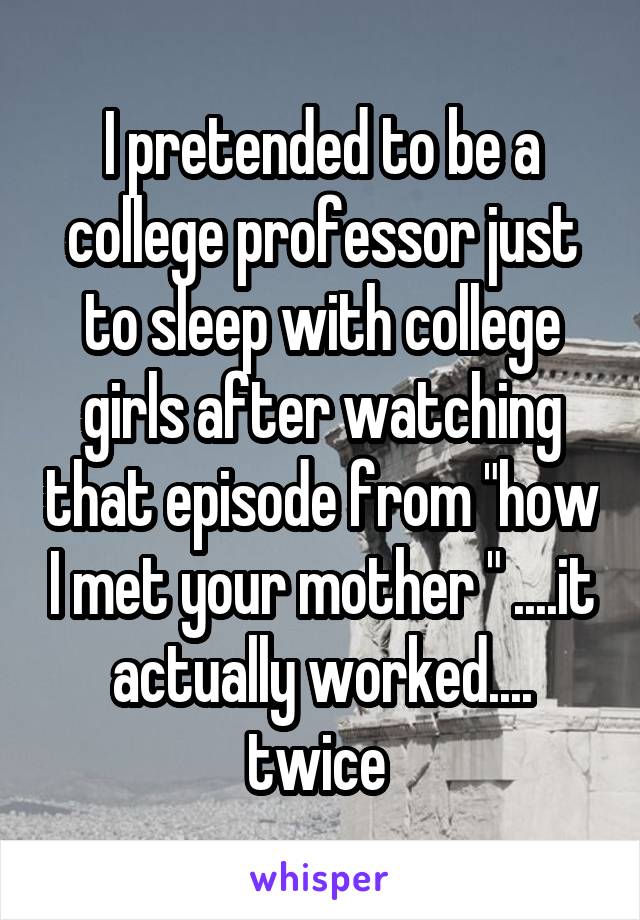 I pretended to be a college professor just to sleep with college girls after watching that episode from "how I met your mother " ....it actually worked.... twice 