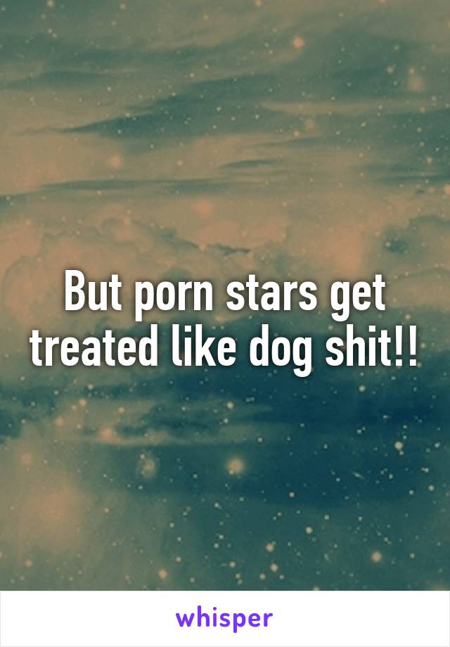 Dog Shit Porn - But porn stars get treated like dog shit!!