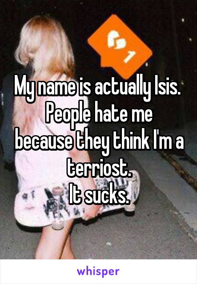 My name is actually Isis. 
People hate me because they think I'm a terriost.
It sucks.