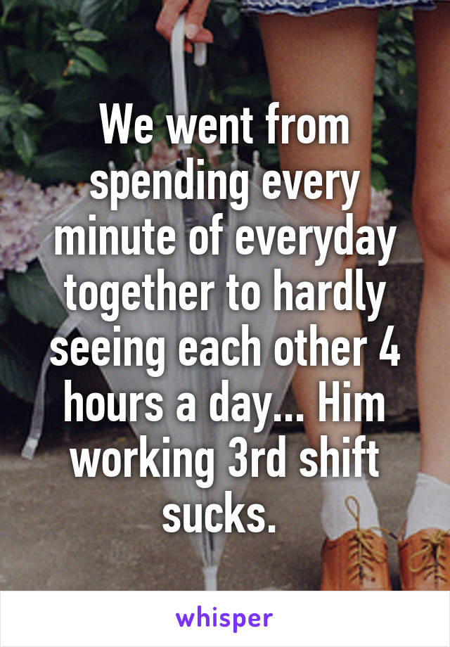 We went from spending every minute of everyday together to hardly seeing each other 4 hours a day... Him working 3rd shift sucks. 