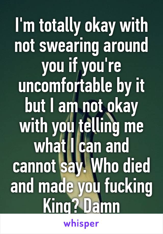 I'm totally okay with not swearing around you if you're uncomfortable by it but I am not okay with you telling me what I can and cannot say. Who died and made you fucking King? Damn