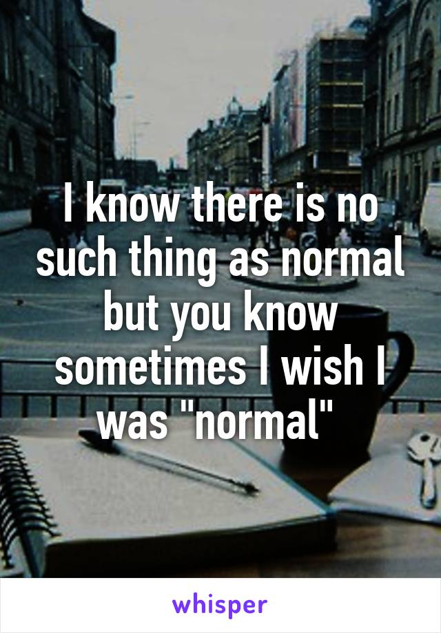 I know there is no such thing as normal but you know sometimes I wish I was "normal" 