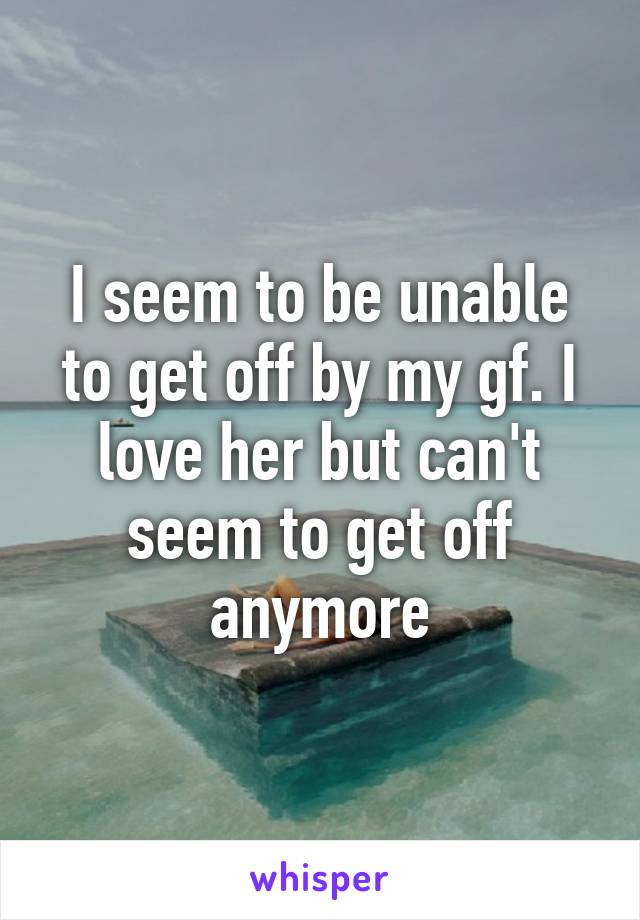 I seem to be unable to get off by my gf. I love her but can't seem to get off anymore