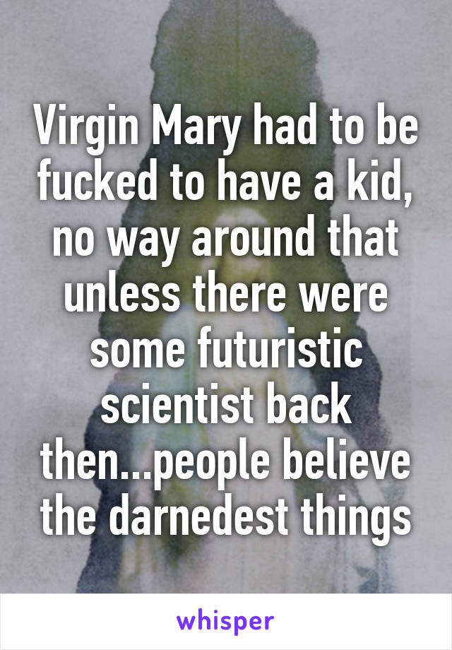 Virgin Mary had to be fucked to have a kid, no way around that unless there were some futuristic scientist back then...people believe the darnedest things