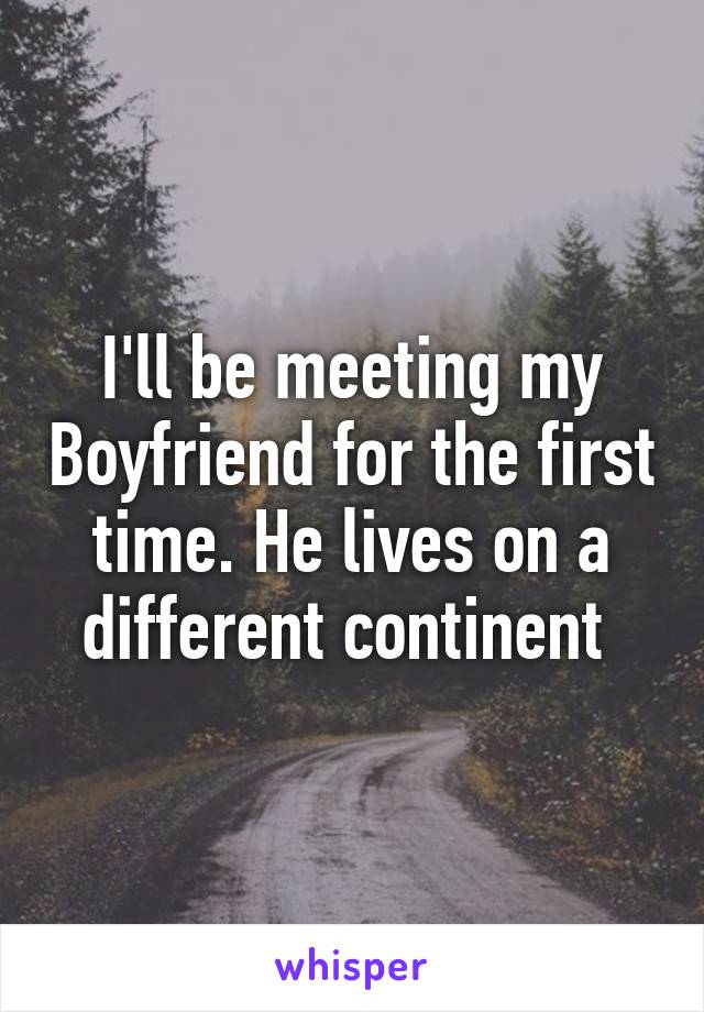 I'll be meeting my Boyfriend for the first time. He lives on a different continent 