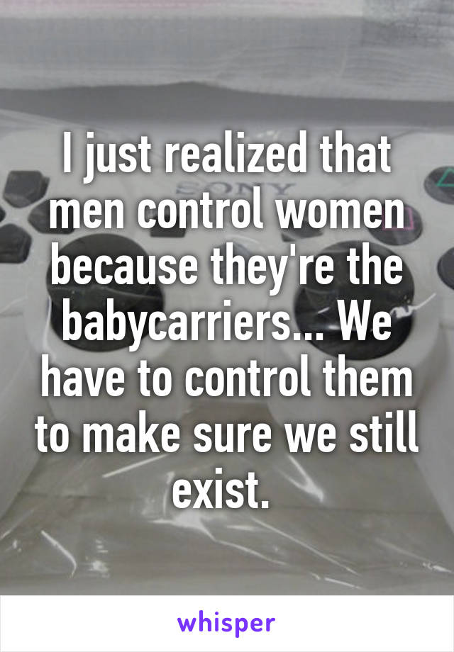I just realized that men control women because they're the babycarriers... We have to control them to make sure we still exist. 