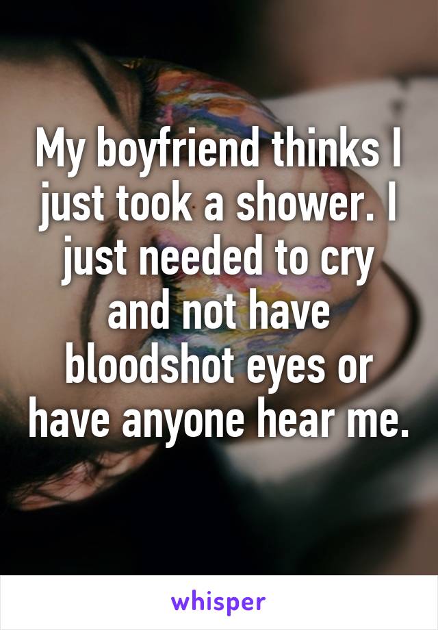 My boyfriend thinks I just took a shower. I just needed to cry and not have bloodshot eyes or have anyone hear me. 