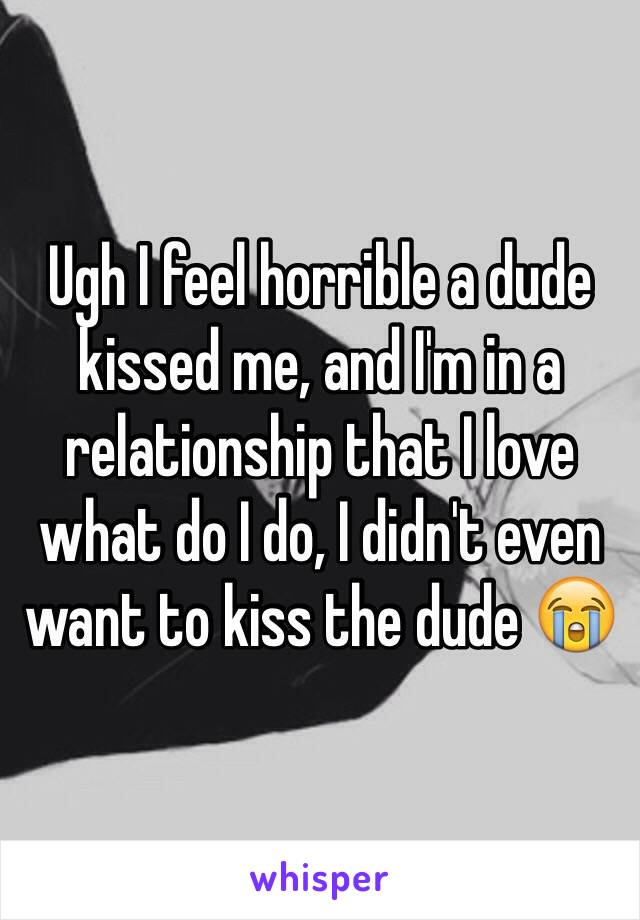 Ugh I feel horrible a dude kissed me, and I'm in a relationship that I love what do I do, I didn't even want to kiss the dude 😭