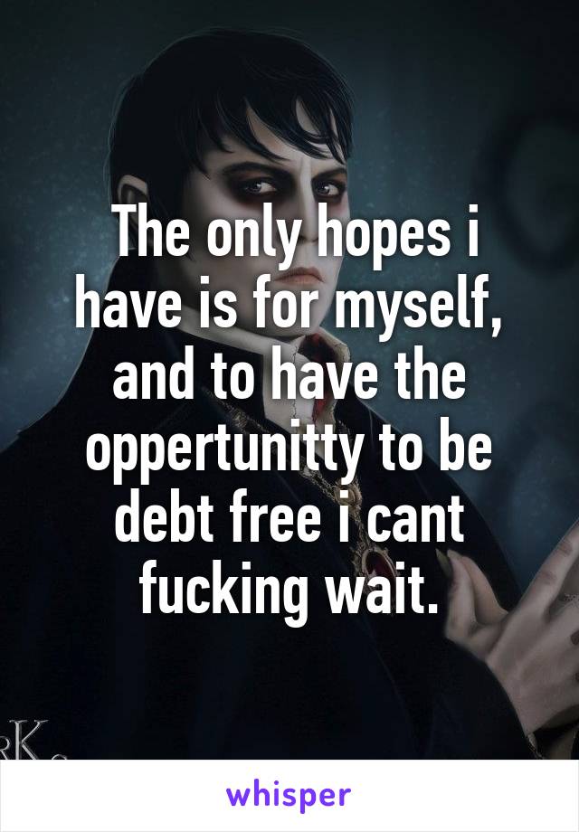  The only hopes i have is for myself, and to have the oppertunitty to be debt free i cant fucking wait.