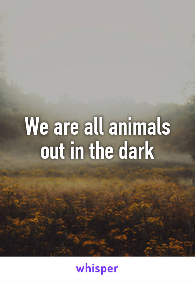 We are all animals out in the dark