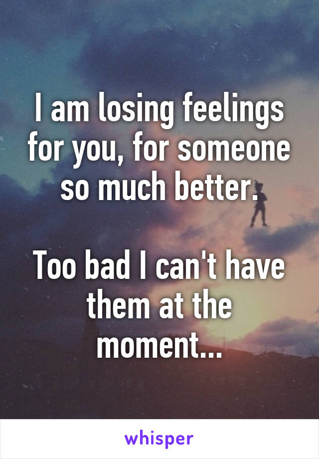 I am losing feelings for you, for someone so much better.

Too bad I can't have them at the moment...