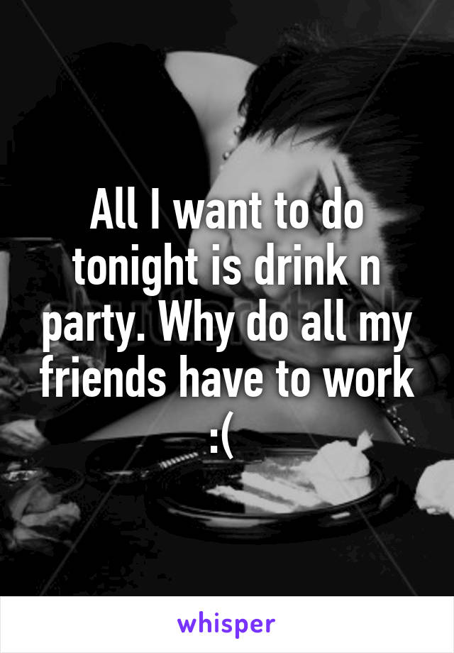 All I want to do tonight is drink n party. Why do all my friends have to work :( 