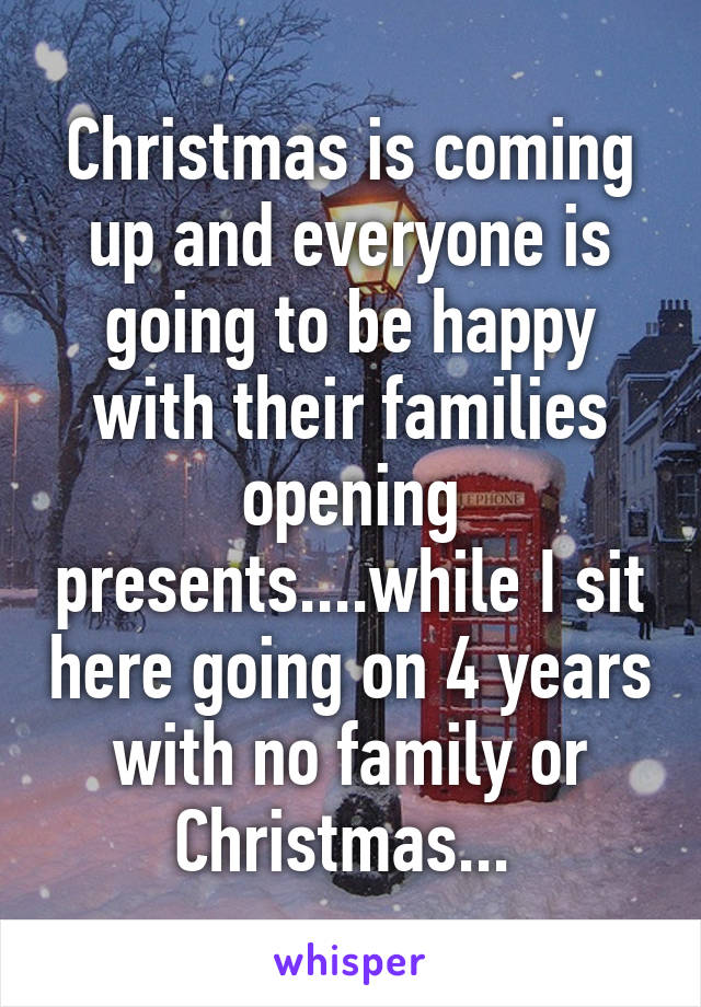 Christmas is coming up and everyone is going to be happy with their families opening presents....while I sit here going on 4 years with no family or Christmas... 