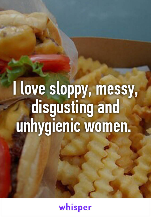 I love sloppy, messy, disgusting and unhygienic women. 
