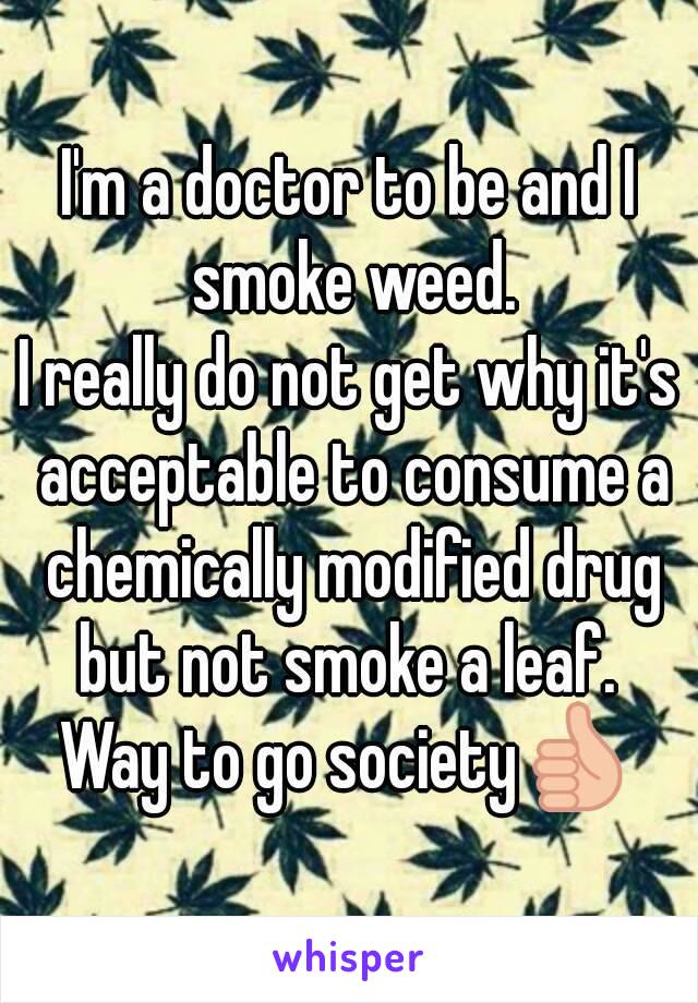 I'm a doctor to be and I smoke weed.
I really do not get why it's acceptable to consume a chemically modified drug but not smoke a leaf. 
Way to go society👍