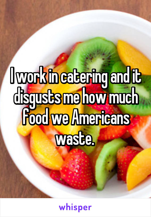 I work in catering and it disgusts me how much food we Americans waste. 