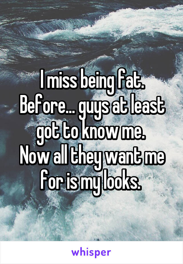 I miss being fat. Before... guys at least got to know me. 
Now all they want me for is my looks. 