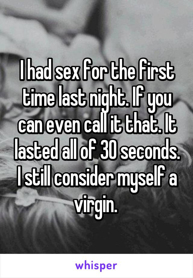 I had sex for the first time last night. If you can even call it that. It lasted all of 30 seconds. I still consider myself a virgin. 