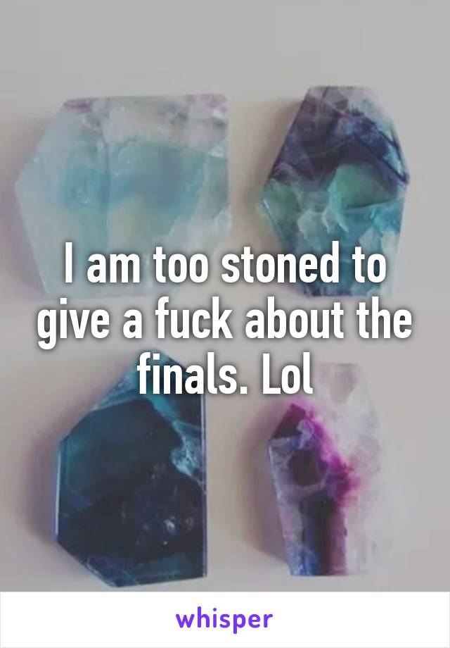 I am too stoned to give a fuck about the finals. Lol