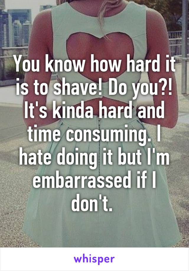 You know how hard it is to shave! Do you?! It's kinda hard and time consuming. I hate doing it but I'm embarrassed if I don't. 