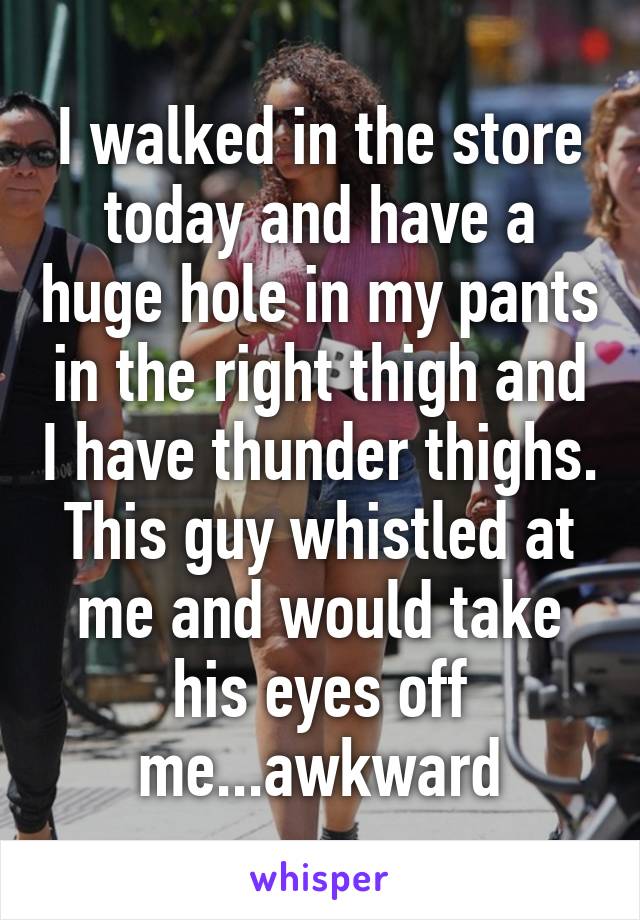 I walked in the store today and have a huge hole in my pants in the right thigh and I have thunder thighs. This guy whistled at me and would take his eyes off me...awkward