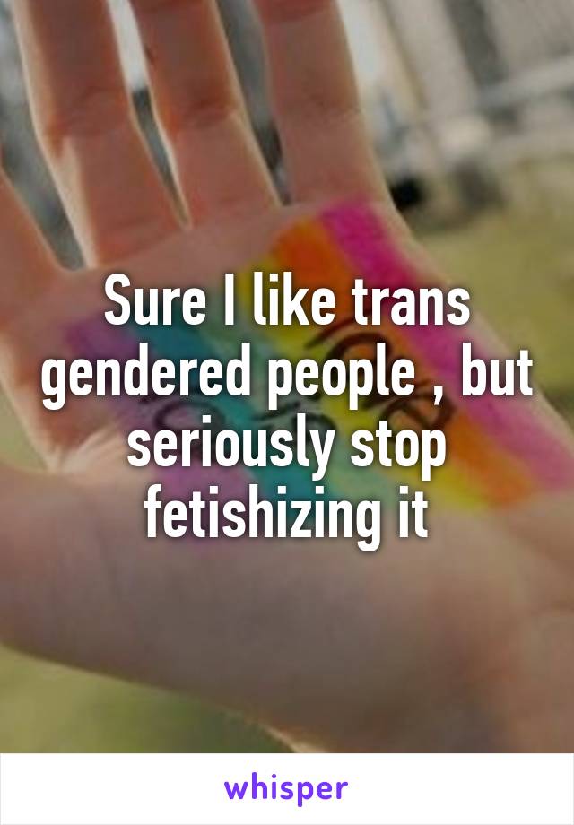 Sure I like trans gendered people , but seriously stop fetishizing it