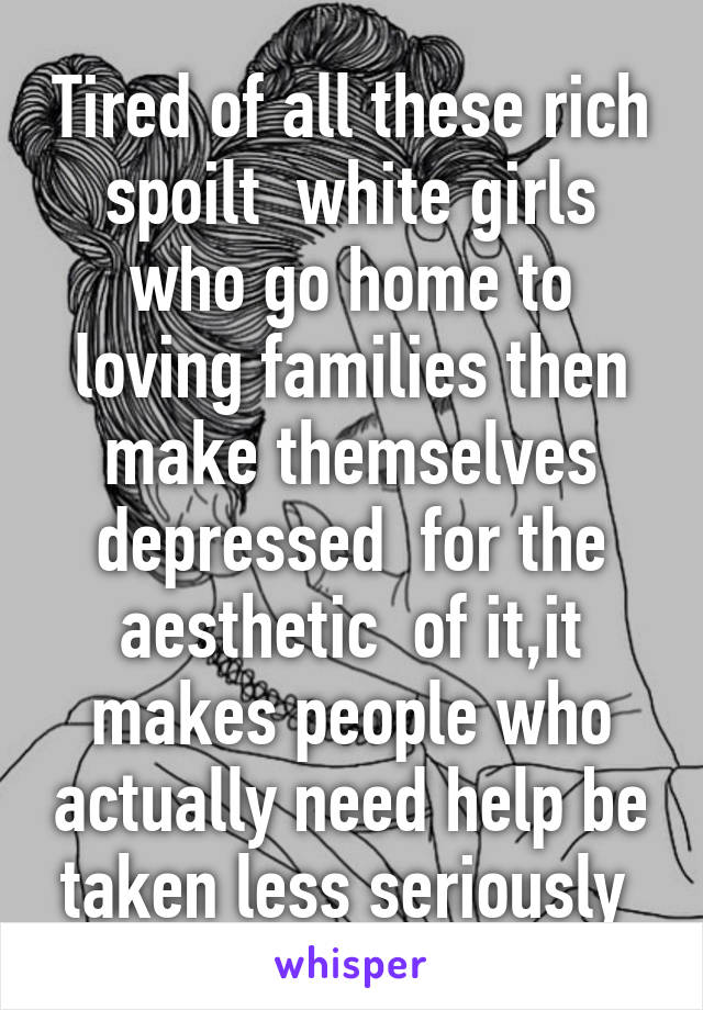 Tired of all these rich spoilt  white girls who go home to loving families then make themselves depressed  for the aesthetic  of it,it makes people who actually need help be taken less seriously 