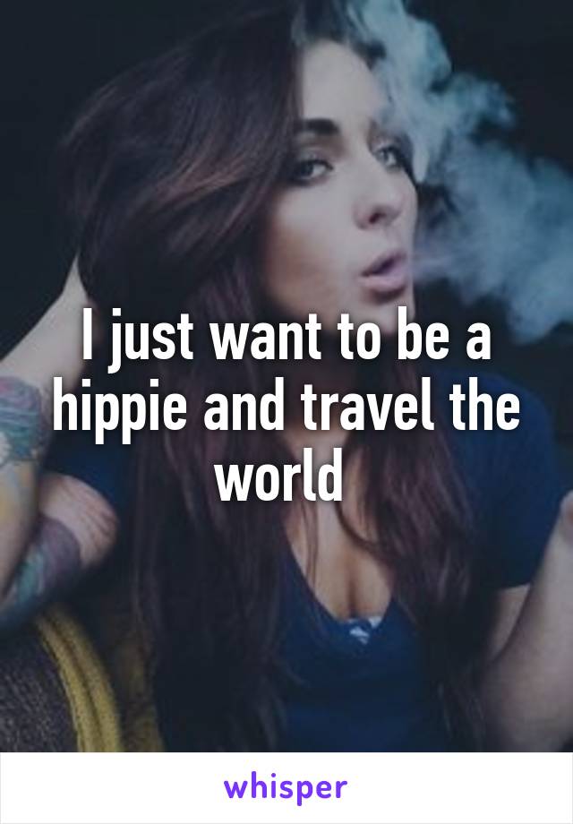 I just want to be a hippie and travel the world 