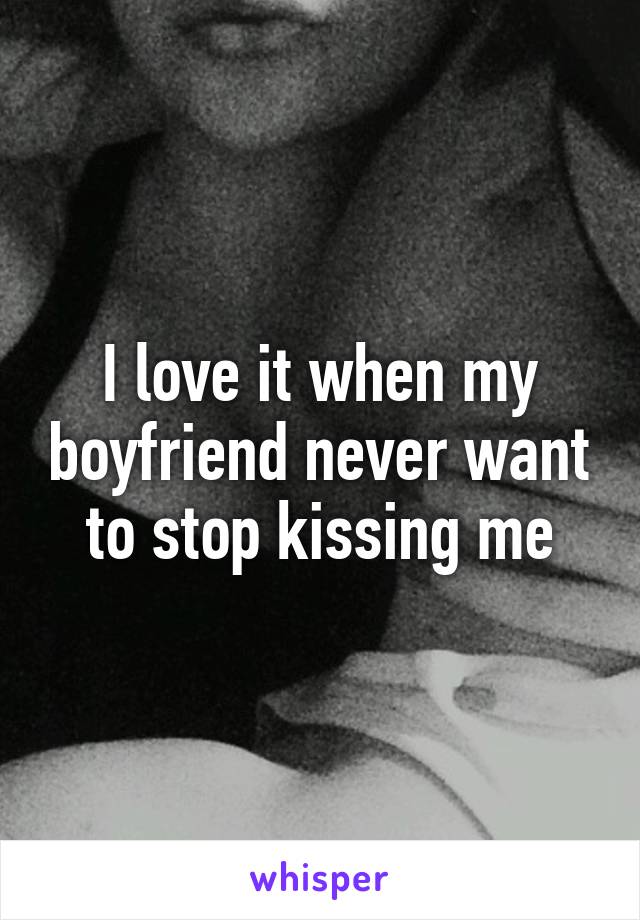 I love it when my boyfriend never want to stop kissing me