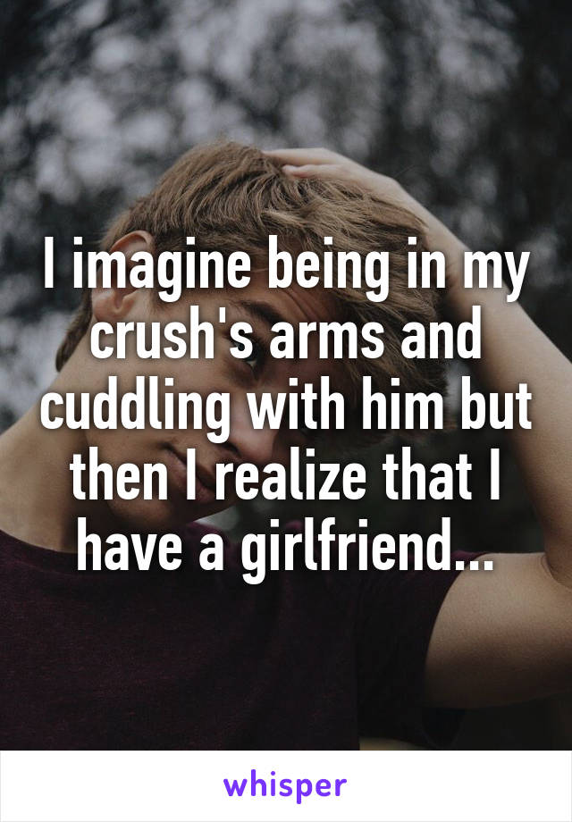 I imagine being in my crush's arms and cuddling with him but then I realize that I have a girlfriend...