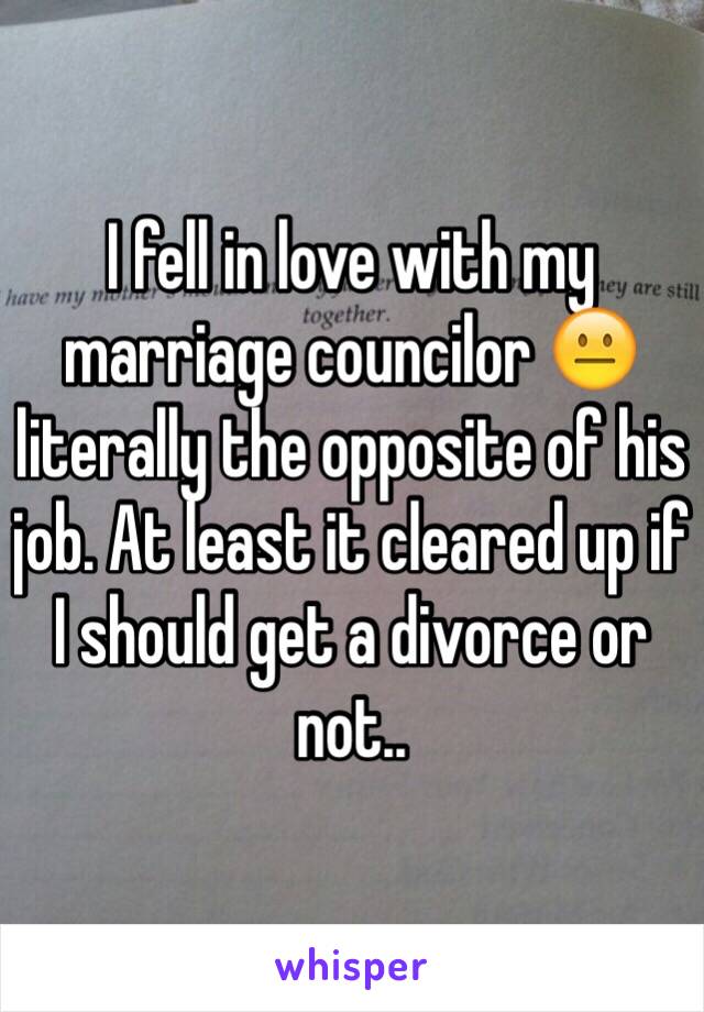 I fell in love with my marriage councilor 😐 literally the opposite of his job. At least it cleared up if I should get a divorce or not.. 