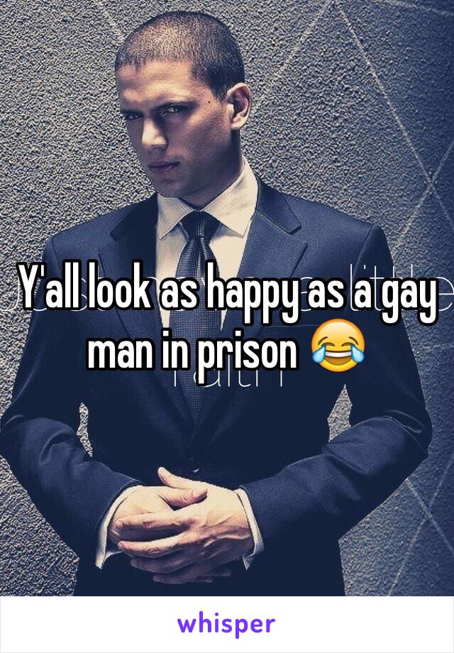 Y'all look as happy as a gay man in prison 😂