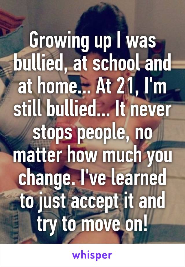 Growing up I was bullied, at school and at home... At 21, I'm still bullied... It never stops people, no matter how much you change. I've learned to just accept it and try to move on!