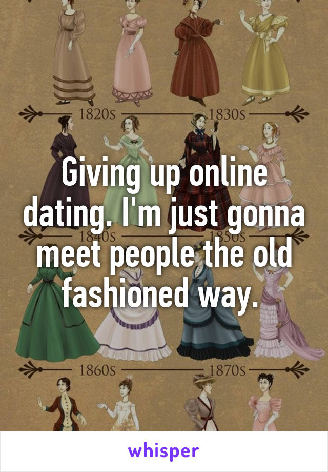 Giving up online dating. I'm just gonna meet people the old fashioned way. 