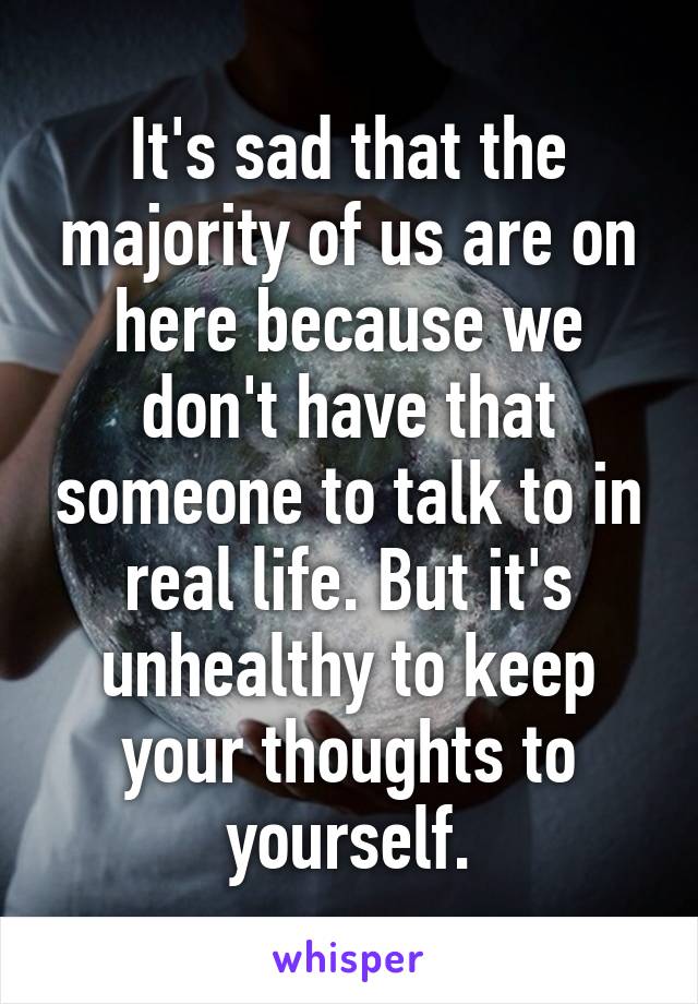It's sad that the majority of us are on here because we don't have that someone to talk to in real life. But it's unhealthy to keep your thoughts to yourself.