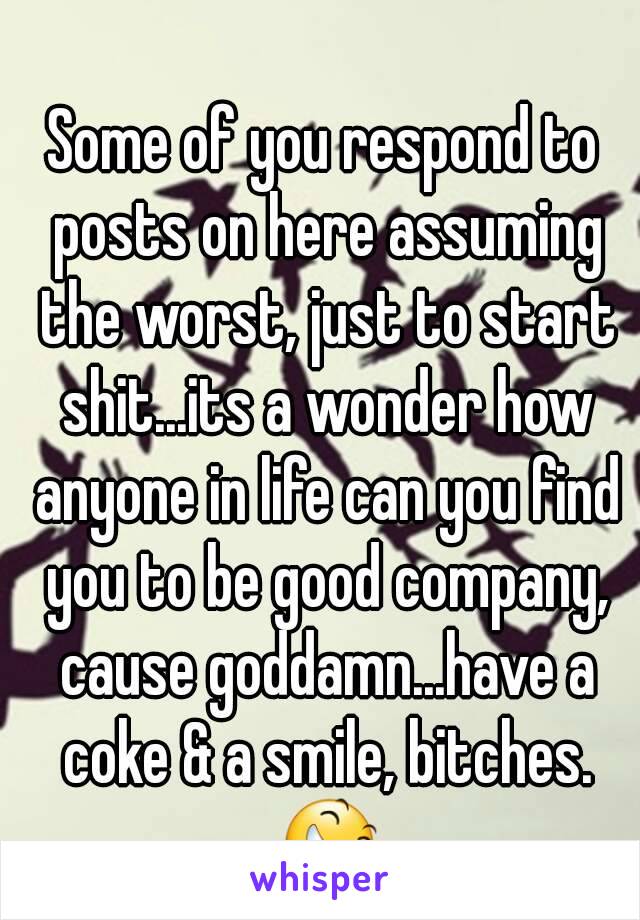Some of you respond to posts on here assuming the worst, just to start shit...its a wonder how anyone in life can you find you to be good company, cause goddamn...have a coke & a smile, bitches. 😆