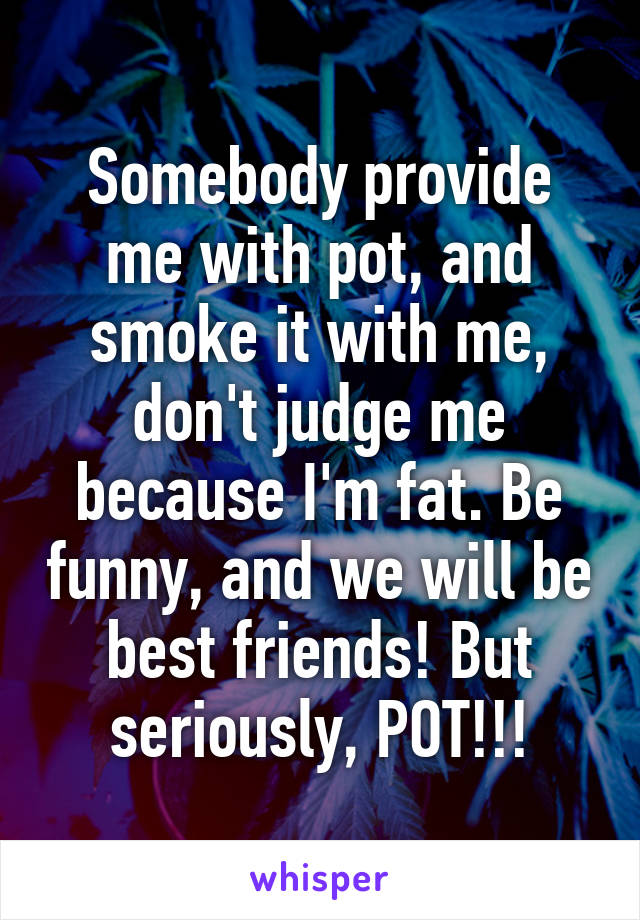 Somebody provide me with pot, and smoke it with me, don't judge me because I'm fat. Be funny, and we will be best friends! But seriously, POT!!!