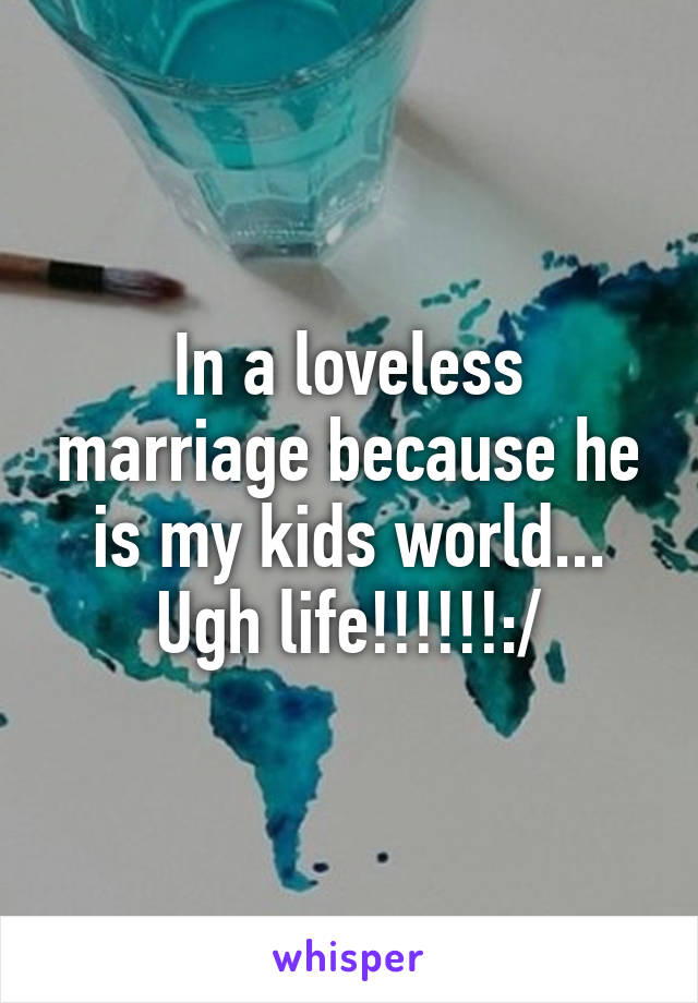 In a loveless marriage because he is my kids world... Ugh life!!!!!!:/