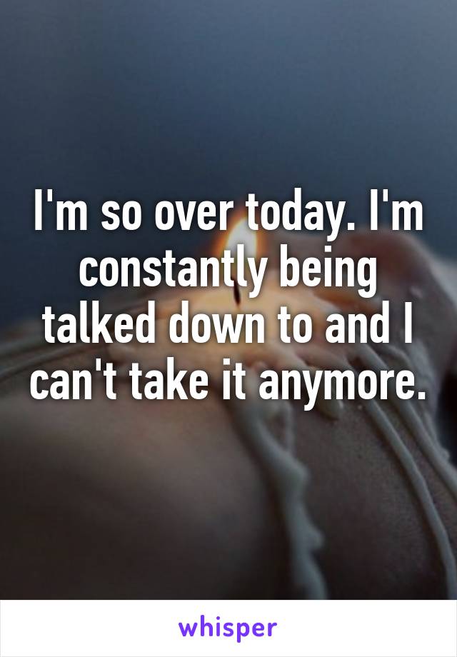 quote that says I'm so over today, I'm constantlybeing talked down to and I can't take it anymore