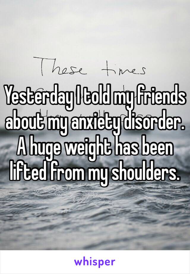 Yesterday I told my friends about my anxiety disorder. A huge weight has been lifted from my shoulders.