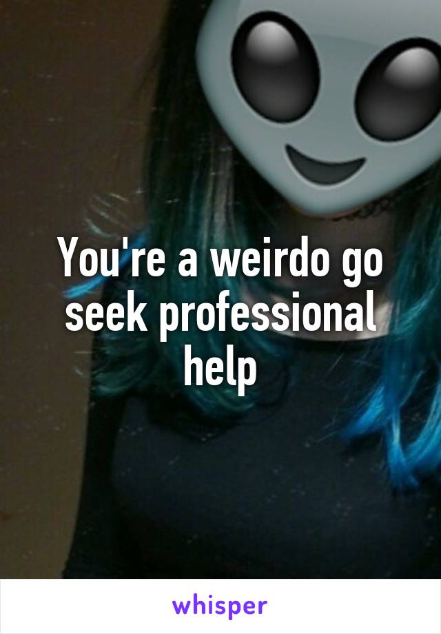 You're a weirdo go seek professional help