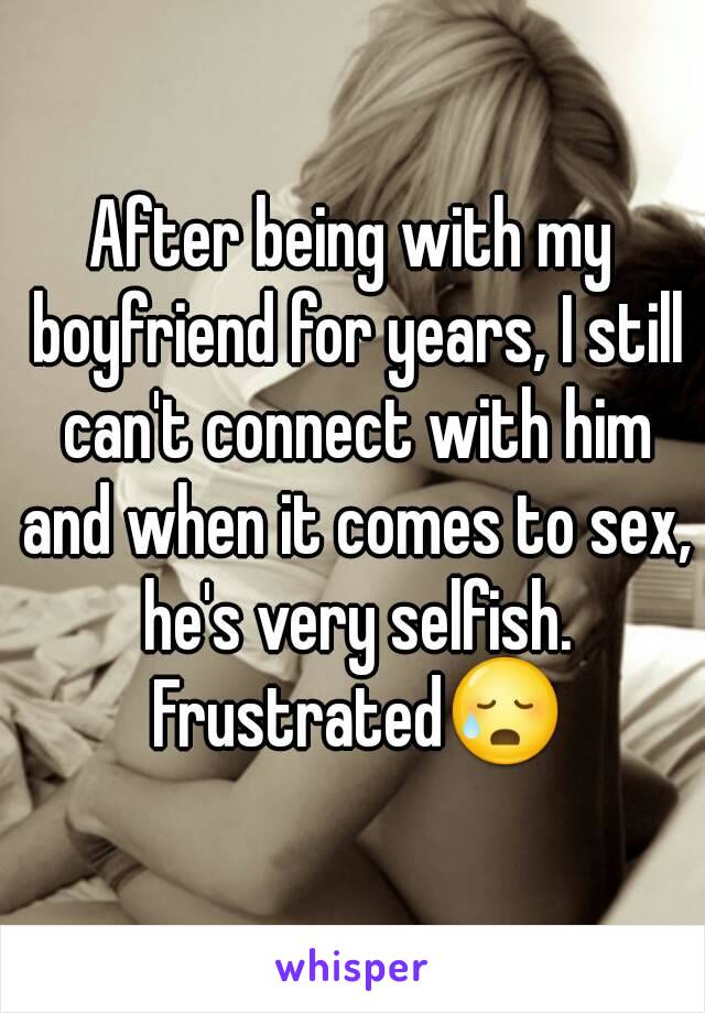 After being with my boyfriend for years, I still can't connect with him and when it comes to sex, he's very selfish. Frustrated😥