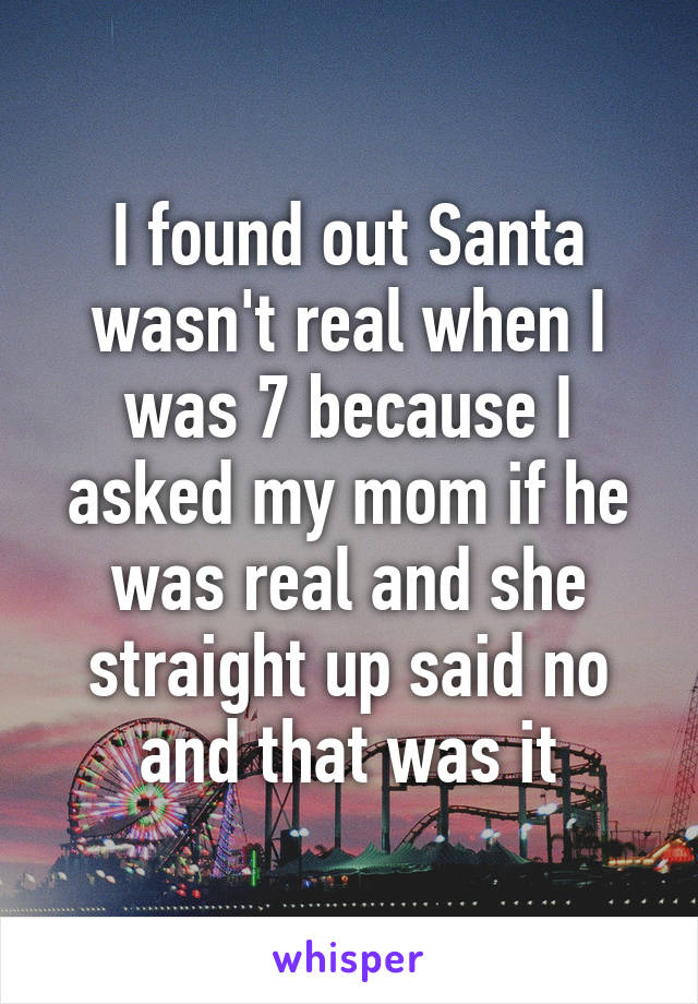 I found out Santa wasn't real when I was 7 because I asked my mom if he was real and she straight up said no and that was it