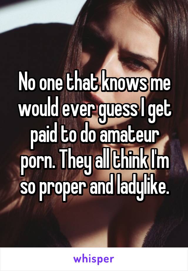 No one that knows me would ever guess I get paid to do amateur porn. They all think I'm so proper and ladylike.