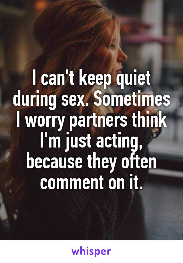 I can't keep quiet during sex. Sometimes I worry partners think I'm just acting, because they often comment on it.