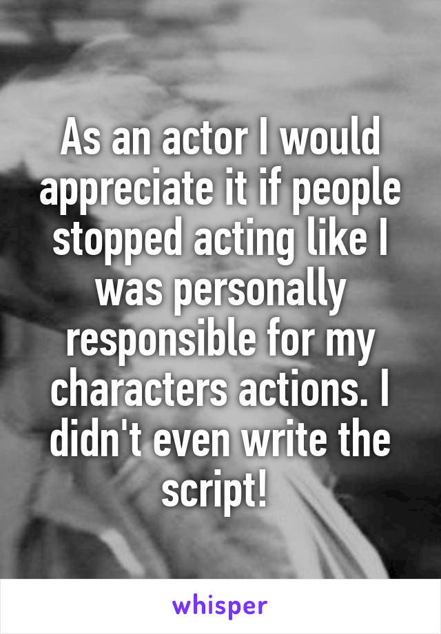 As an actor I would appreciate it if people stopped acting like I was personally responsible for my characters actions. I didn't even write the script! 