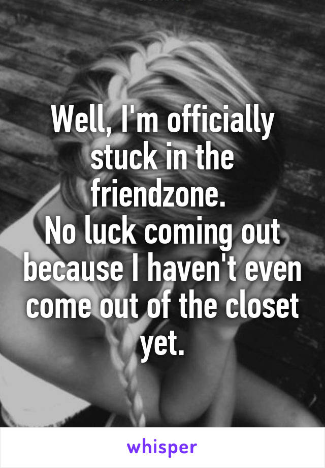 Well, I'm officially stuck in the friendzone. 
No luck coming out because I haven't even come out of the closet yet.
