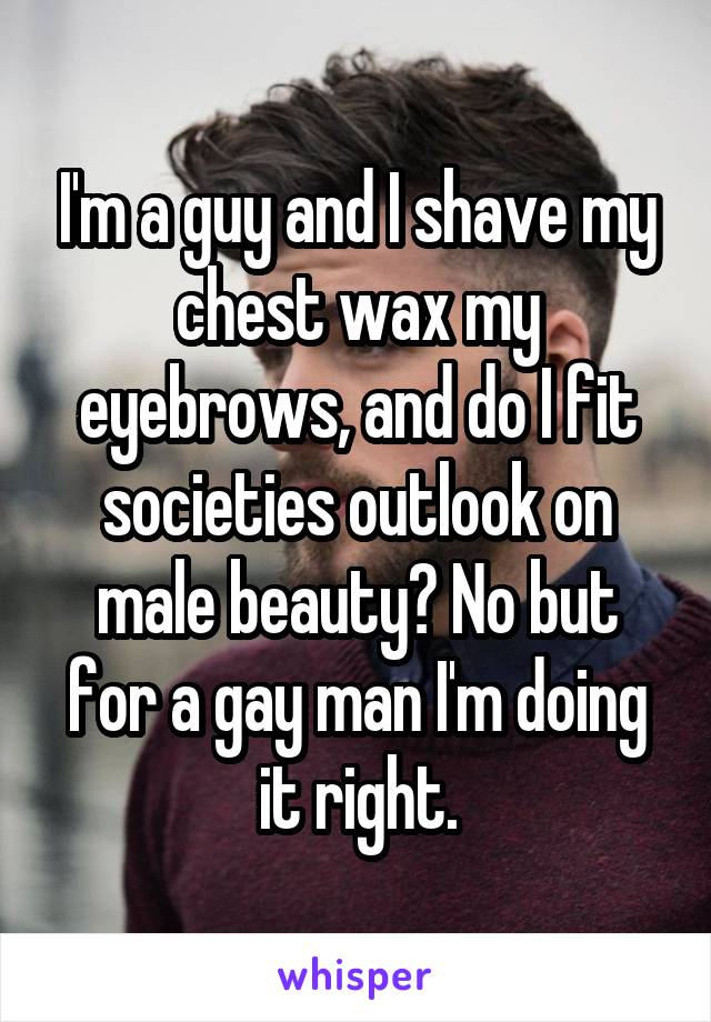 I'm a guy and I shave my chest wax my eyebrows, and do I fit societies outlook on male beauty? No but for a gay man I'm doing it right.