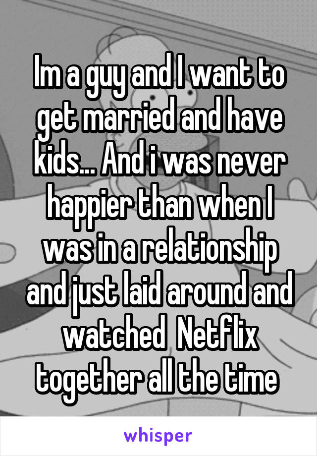 Im a guy and I want to get married and have kids... And i was never happier than when I was in a relationship and just laid around and watched  Netflix together all the time 
