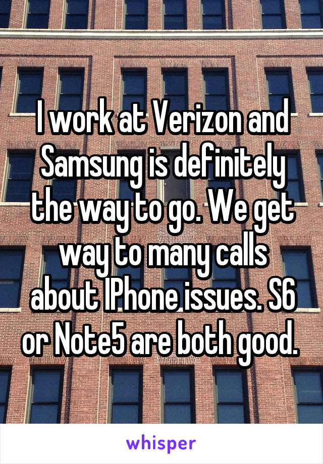 I work at Verizon and Samsung is definitely the way to go. We get way to many calls about IPhone issues. S6 or Note5 are both good. 